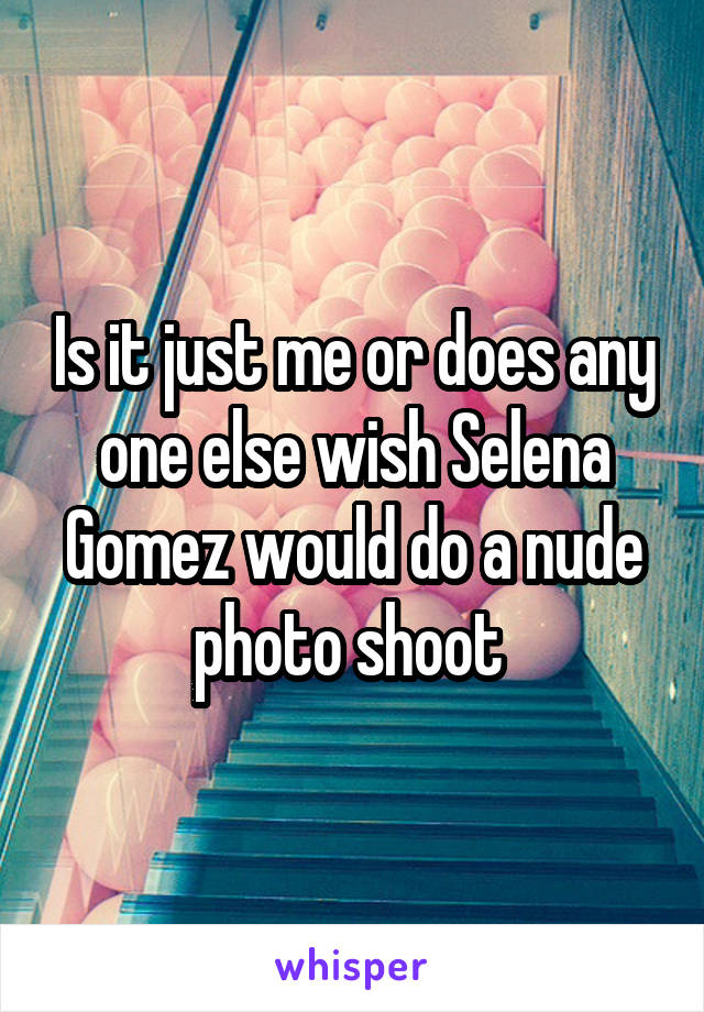 Is it just me or does any one else wish Selena Gomez would do a nude photo shoot 