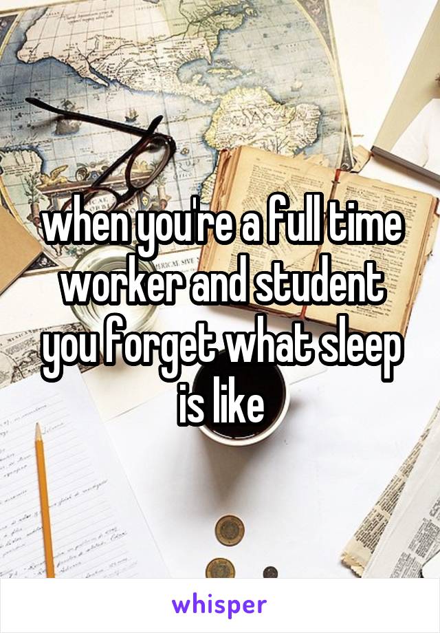 when you're a full time worker and student you forget what sleep is like