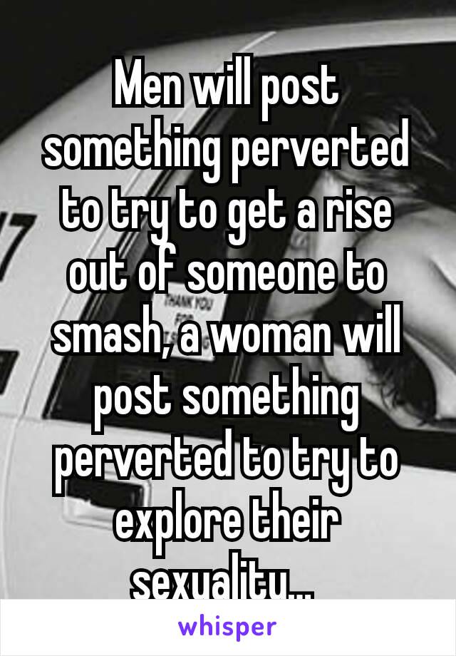 Men will post something perverted to try to get a rise out of someone to smash, a woman will post something perverted to try to explore their sexuality… 