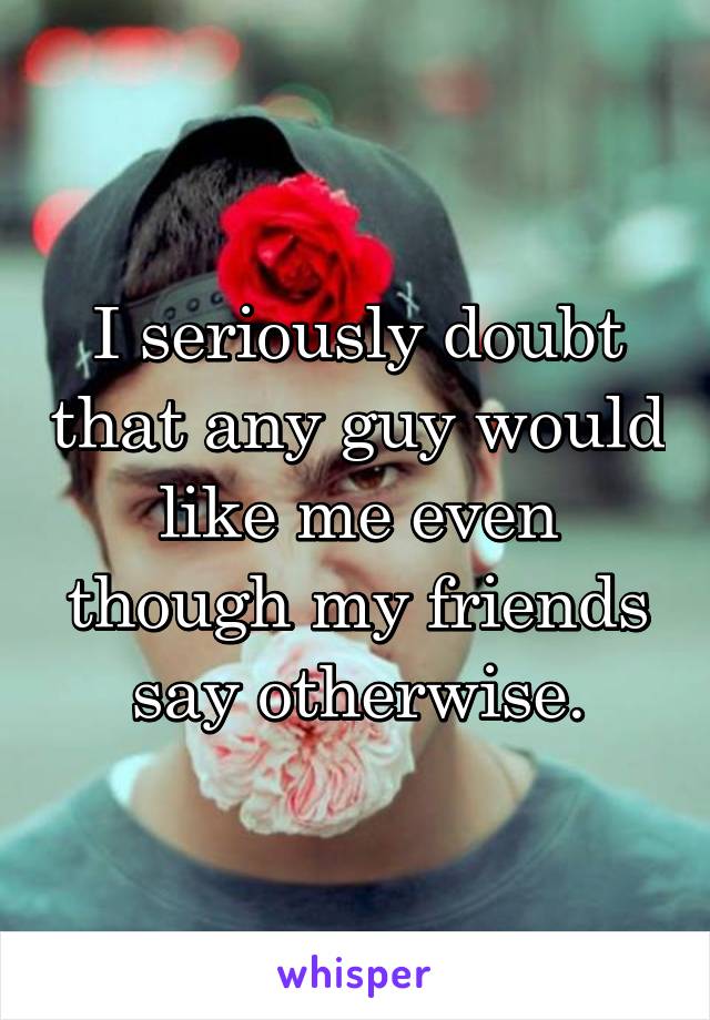 I seriously doubt that any guy would like me even though my friends say otherwise.