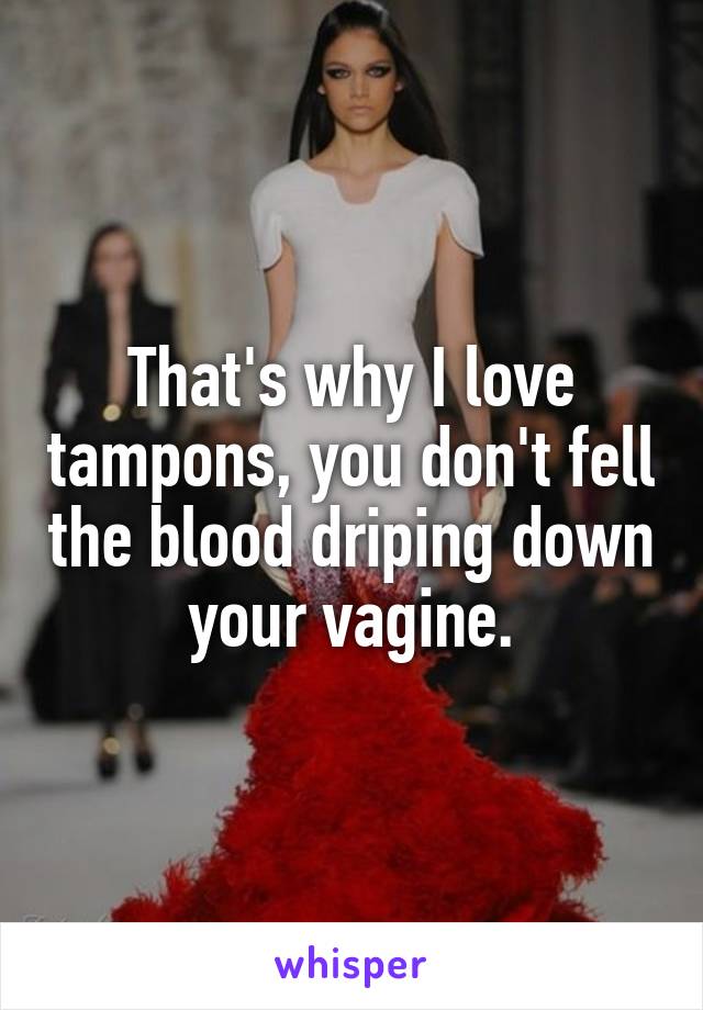 That's why I love tampons, you don't fell the blood driping down your vagine.