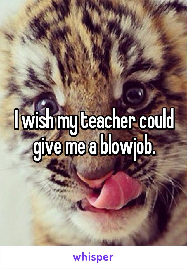I wish my teacher could give me a blowjob.