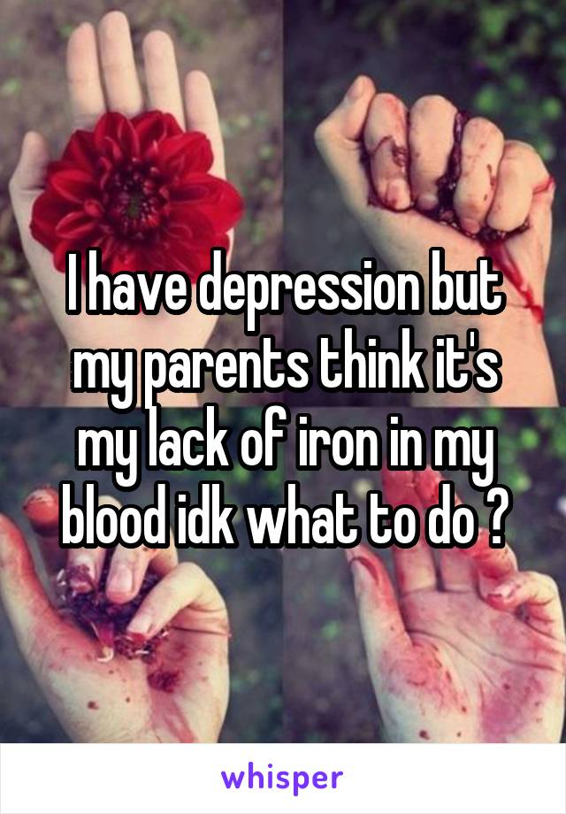 I have depression but my parents think it's my lack of iron in my blood idk what to do ?