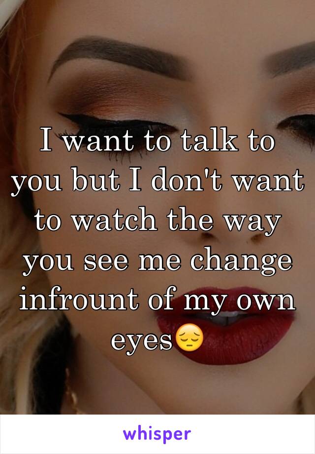 I want to talk to you but I don't want to watch the way you see me change infrount of my own eyes😔