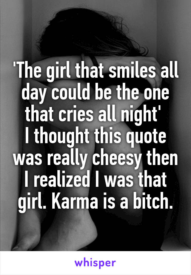 'The girl that smiles all day could be the one that cries all night' 
I thought this quote was really cheesy then I realized I was that girl. Karma is a bitch.