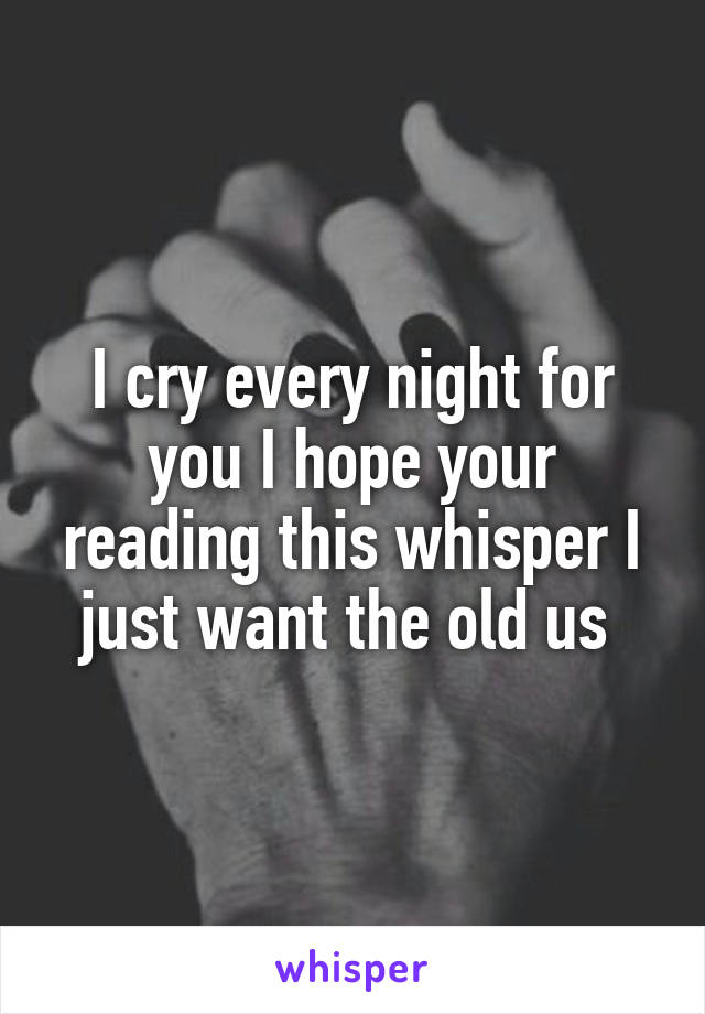 I cry every night for you I hope your reading this whisper I just want the old us 