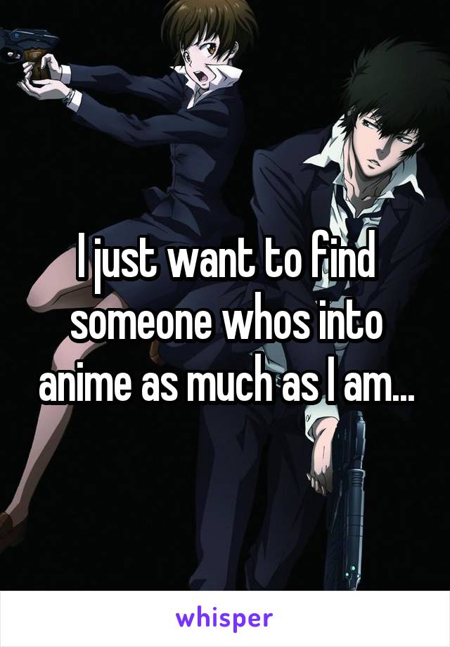 I just want to find someone whos into anime as much as I am...