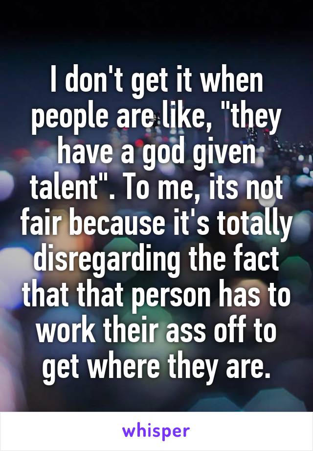 I don't get it when people are like, "they have a god given talent". To me, its not fair because it's totally disregarding the fact that that person has to work their ass off to get where they are.