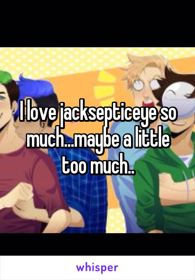 I love jacksepticeye so much...maybe a little too much..