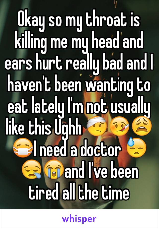 Okay so my throat is killing me my head and ears hurt really bad and I haven't been wanting to eat lately I'm not usually like this Ughh 🤕🤒😩😷I need a doctor 😓😪😭and I've been tired all the time