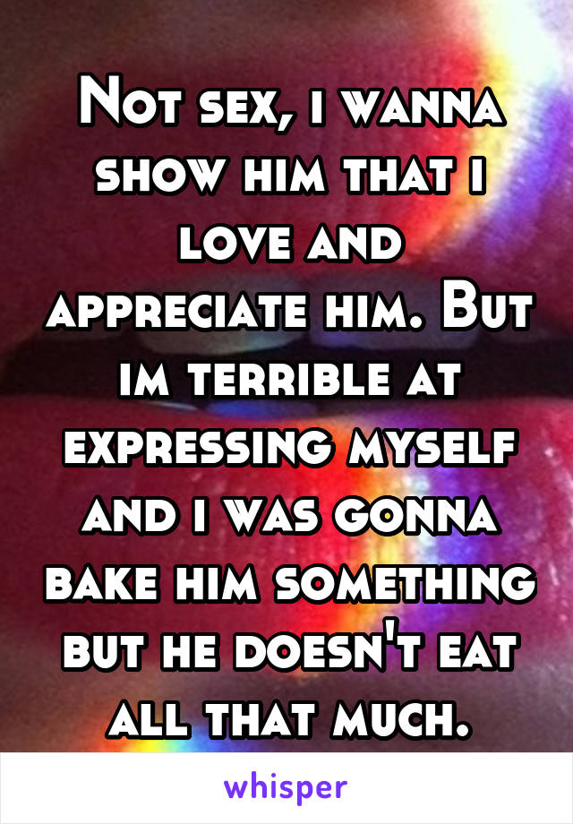 Not sex, i wanna show him that i love and appreciate him. But im terrible at expressing myself and i was gonna bake him something but he doesn't eat all that much.