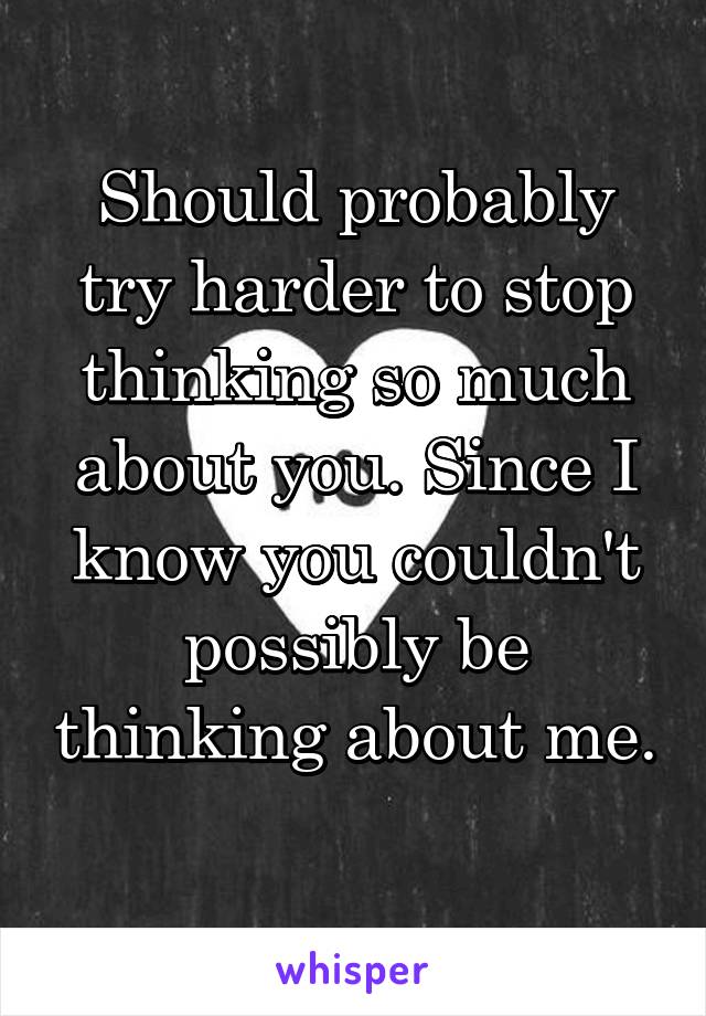 Should probably try harder to stop thinking so much about you. Since I know you couldn't possibly be thinking about me. 