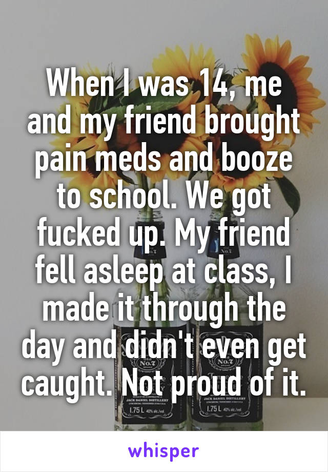 When I was 14, me and my friend brought pain meds and booze to school. We got fucked up. My friend fell asleep at class, I made it through the day and didn't even get caught. Not proud of it.