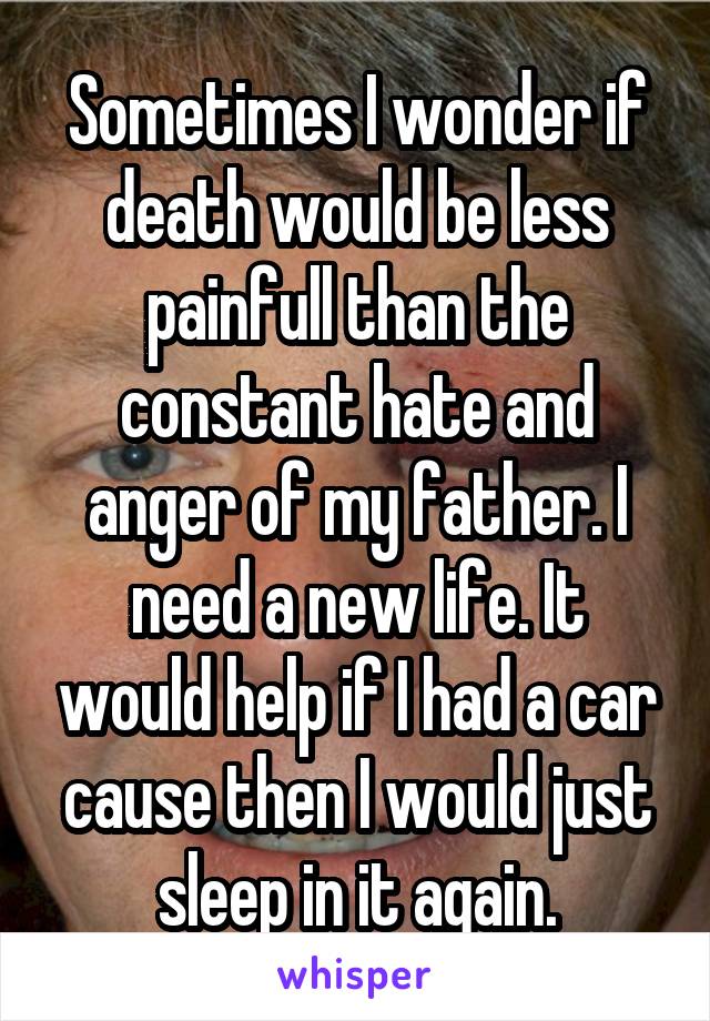 Sometimes I wonder if death would be less painfull than the constant hate and anger of my father. I need a new life. It would help if I had a car cause then I would just sleep in it again.