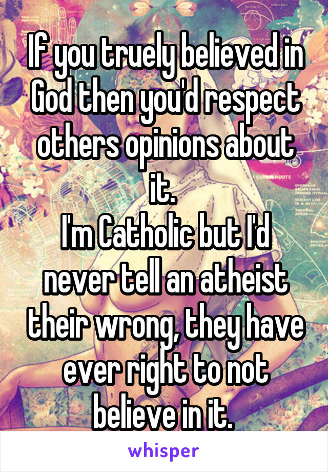 If you truely believed in God then you'd respect others opinions about it. 
I'm Catholic but I'd never tell an atheist their wrong, they have ever right to not believe in it. 