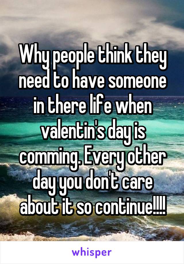 Why people think they need to have someone in there life when valentin's day is comming. Every other day you don't care about it so continue!!!!