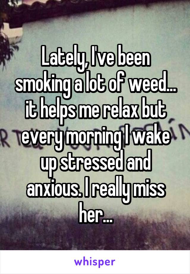 Lately, I've been smoking a lot of weed... it helps me relax but every morning I wake up stressed and anxious. I really miss her...