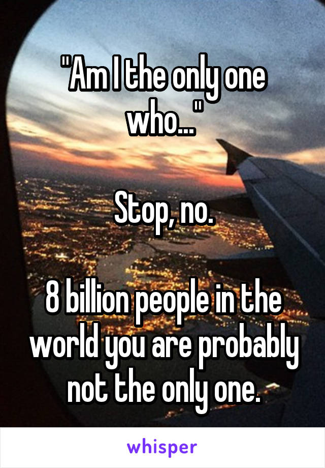 "Am I the only one who..."

Stop, no.

8 billion people in the world you are probably not the only one.