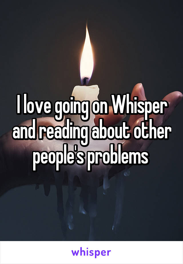 I love going on Whisper and reading about other people's problems 