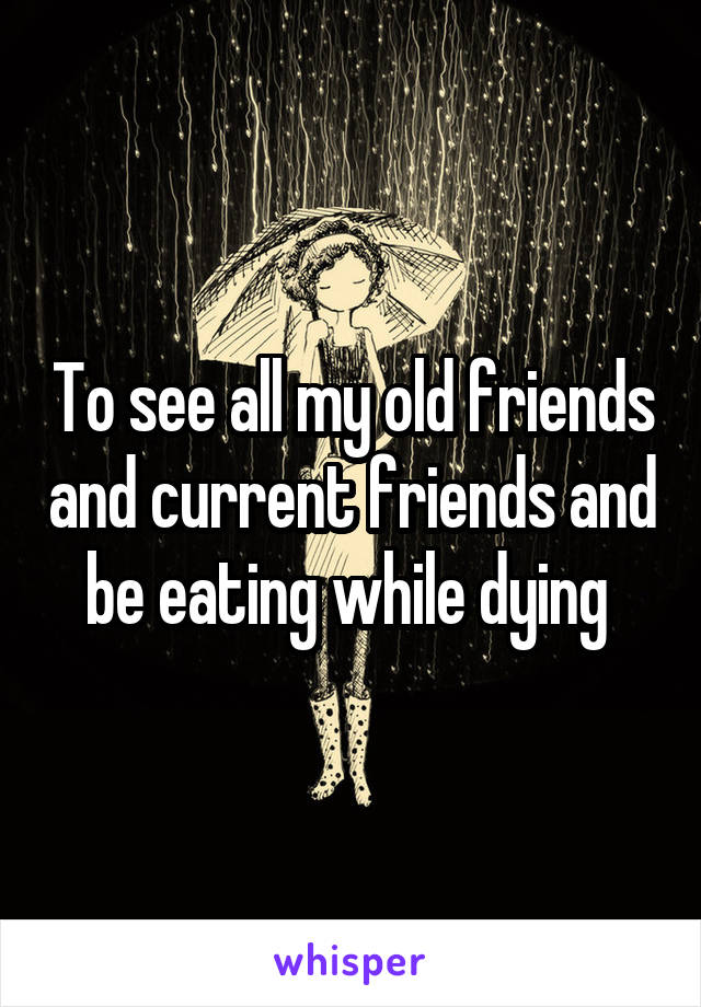 To see all my old friends and current friends and be eating while dying 