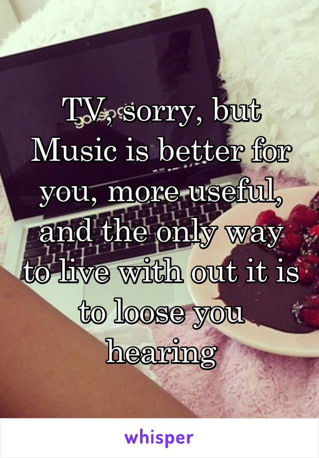 TV, sorry, but Music is better for you, more useful, and the only way to live with out it is to loose you hearing