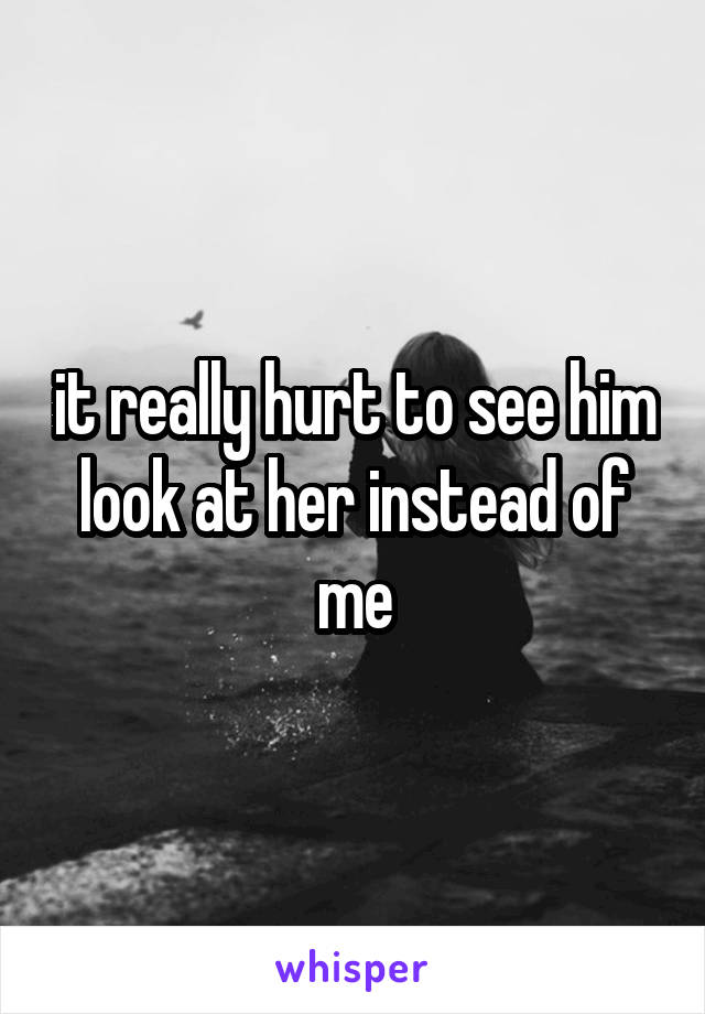 it really hurt to see him look at her instead of me