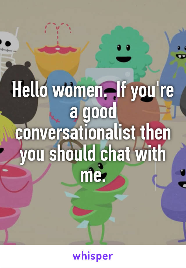 Hello women.  If you're a good conversationalist then you should chat with me.