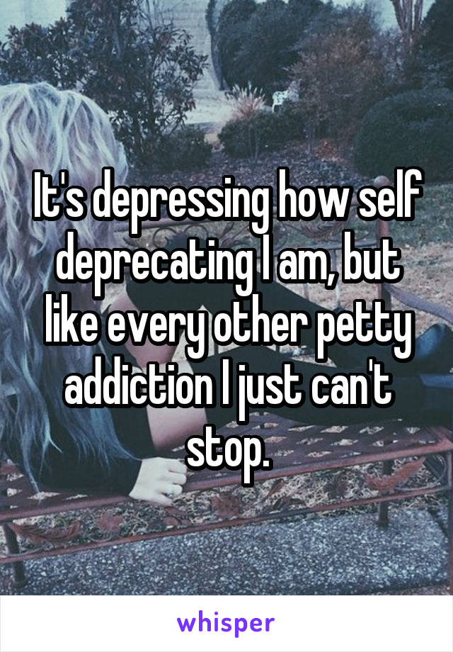 It's depressing how self deprecating I am, but like every other petty addiction I just can't stop.