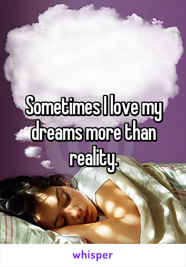 Sometimes I love my dreams more than reality.