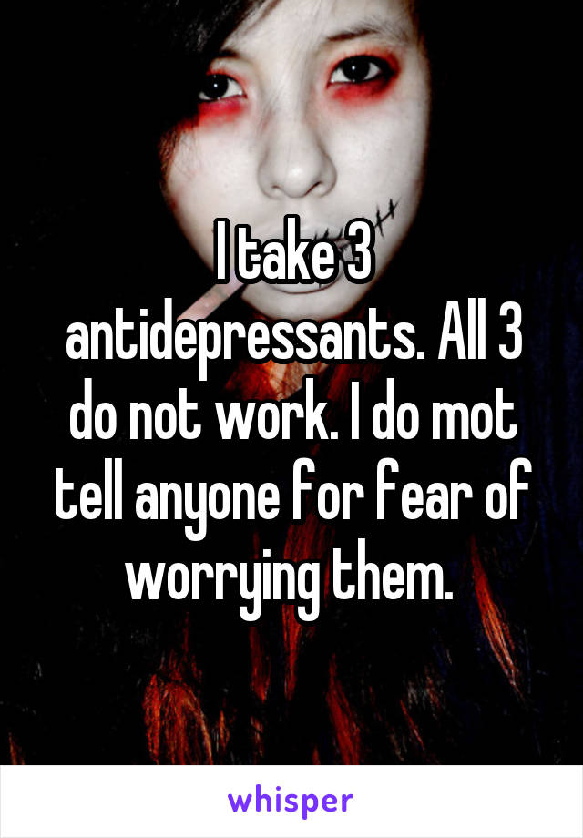 I take 3 antidepressants. All 3 do not work. I do mot tell anyone for fear of worrying them. 