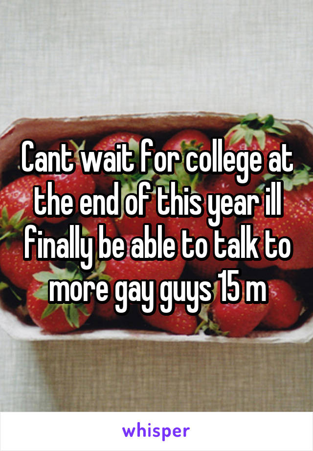 Cant wait for college at the end of this year ill finally be able to talk to more gay guys 15 m