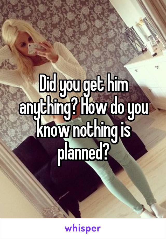 Did you get him anything? How do you know nothing is planned?