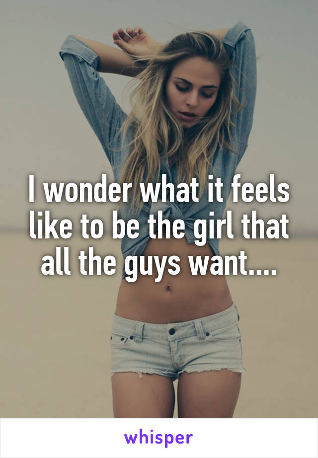 I wonder what it feels like to be the girl that all the guys want....