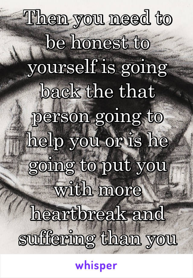 Then you need to be honest to yourself is going back the that person going to help you or is he going to put you with more heartbreak and suffering than you need 