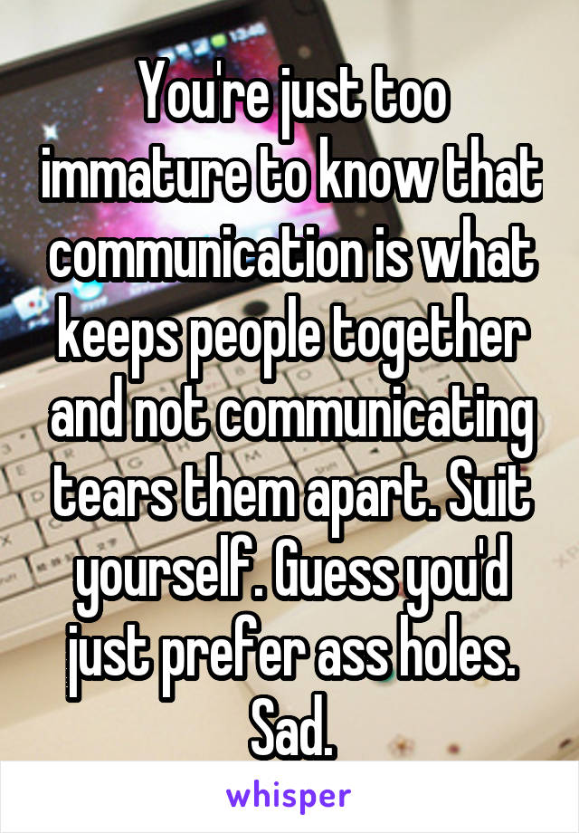 You're just too immature to know that communication is what keeps people together and not communicating tears them apart. Suit yourself. Guess you'd just prefer ass holes. Sad.