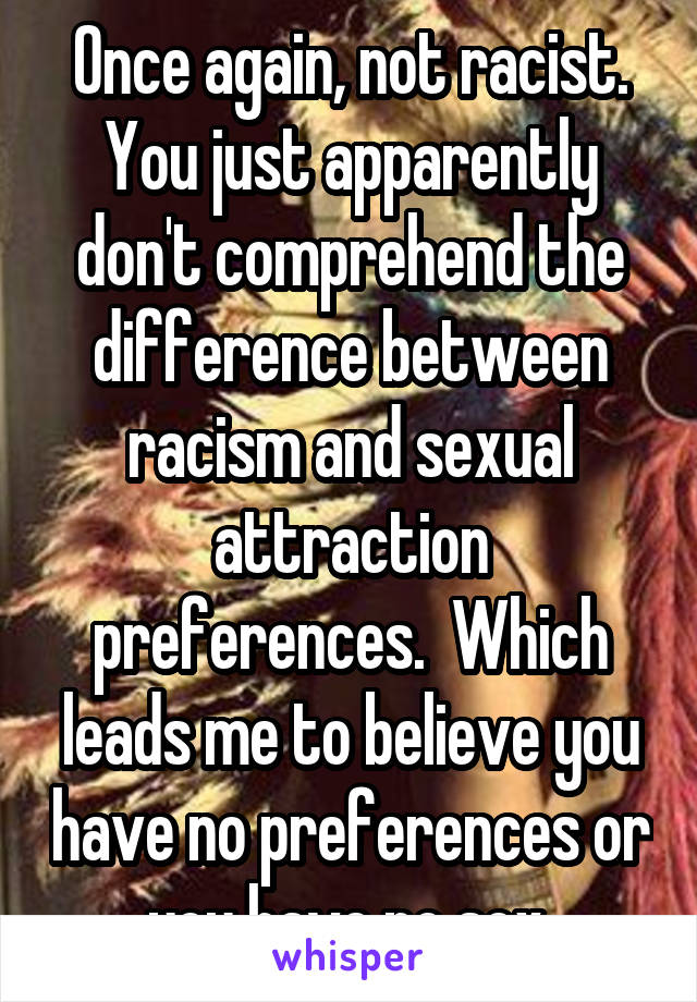 Once again, not racist. You just apparently don't comprehend the difference between racism and sexual attraction preferences.  Which leads me to believe you have no preferences or you have no sex.
