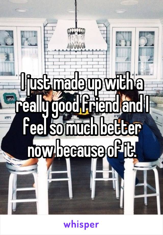I just made up with a really good friend and I feel so much better now because of it.