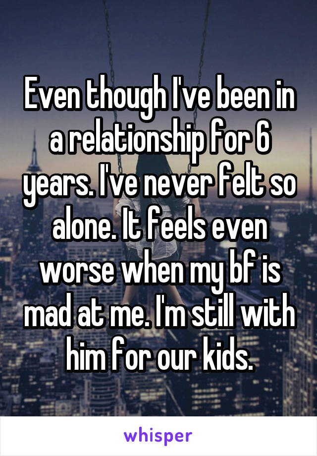 Even though I've been in a relationship for 6 years. I've never felt so alone. It feels even worse when my bf is mad at me. I'm still with him for our kids.