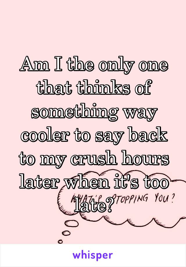 Am I the only one that thinks of something way cooler to say back to my crush hours later when it's too late?