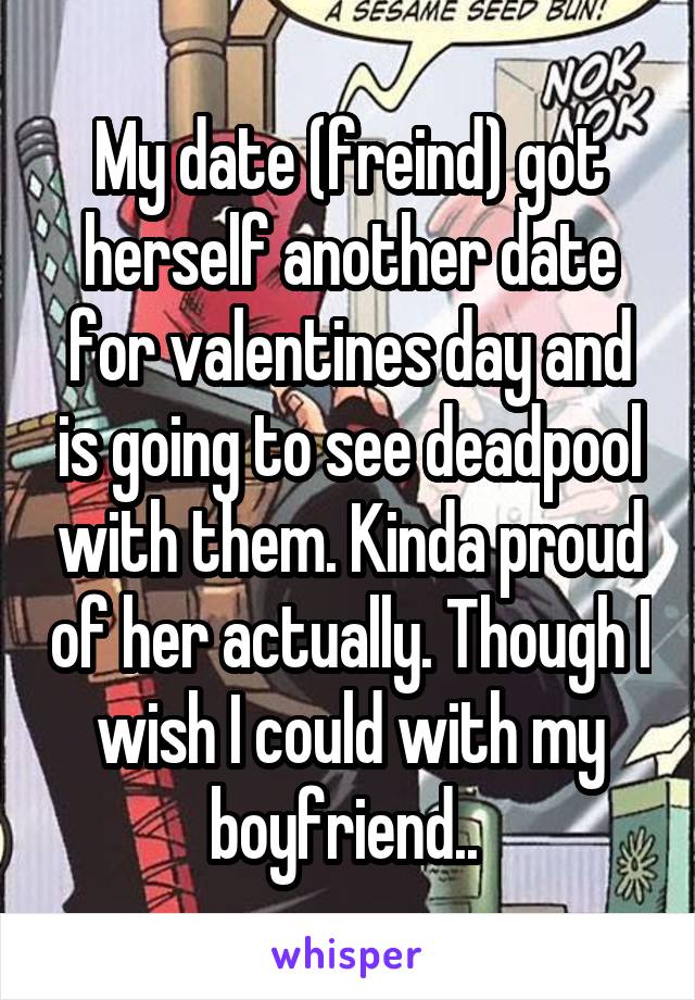 My date (freind) got herself another date for valentines day and is going to see deadpool with them. Kinda proud of her actually. Though I wish I could with my boyfriend.. 