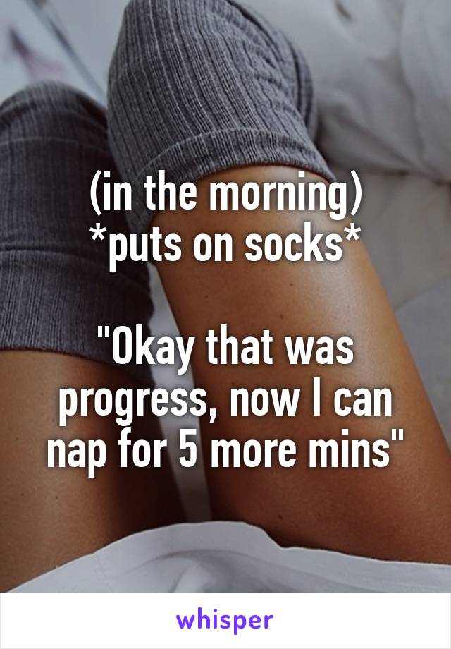 (in the morning)
*puts on socks*

"Okay that was progress, now I can nap for 5 more mins"