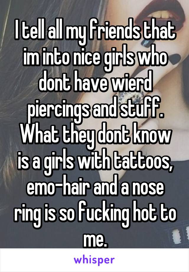 I tell all my friends that im into nice girls who dont have wierd piercings and stuff. What they dont know is a girls with tattoos, emo-hair and a nose ring is so fucking hot to me.