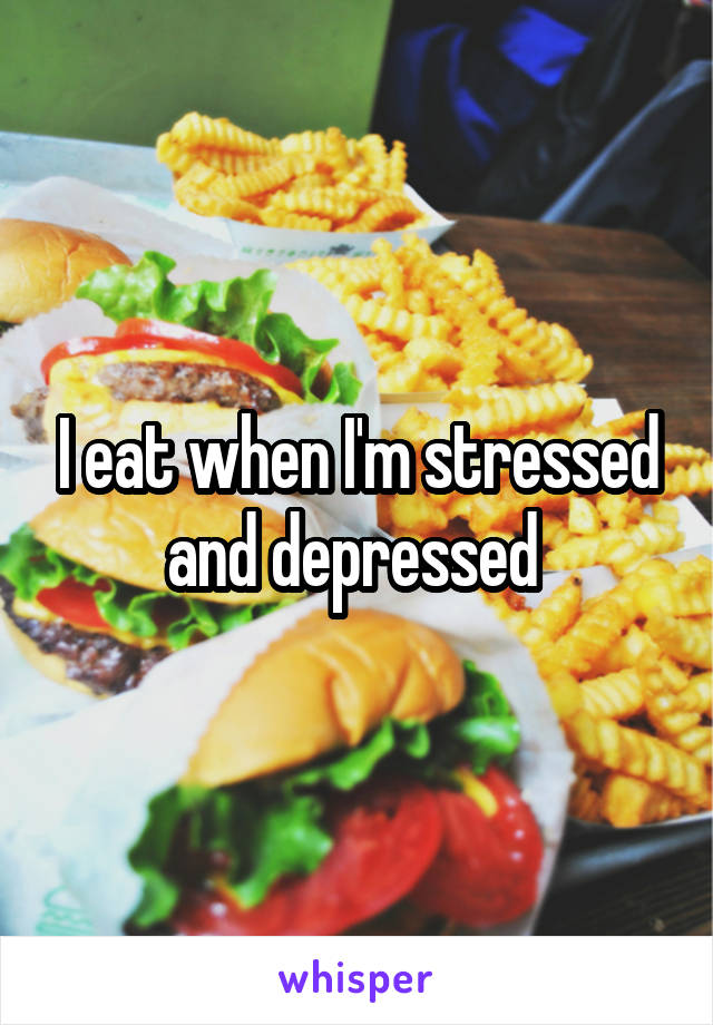 I eat when I'm stressed and depressed 