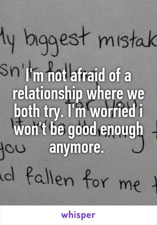 I'm not afraid of a relationship where we both try. I'm worried i won't be good enough anymore. 