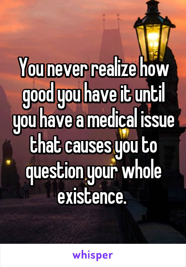 You never realize how good you have it until you have a medical issue that causes you to question your whole existence. 