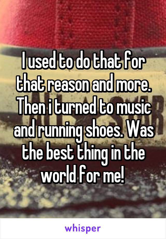 I used to do that for that reason and more. Then i turned to music and running shoes. Was the best thing in the world for me! 