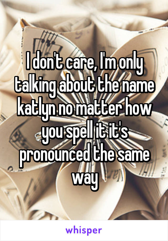 I don't care, I'm only talking about the name katlyn no matter how you spell it it's pronounced the same way