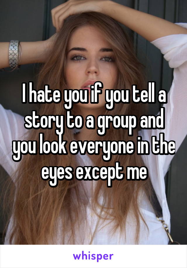 I hate you if you tell a story to a group and you look everyone in the eyes except me