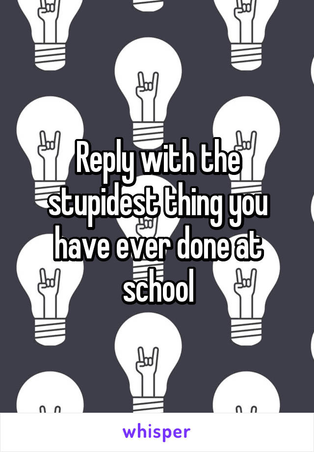 Reply with the stupidest thing you have ever done at school