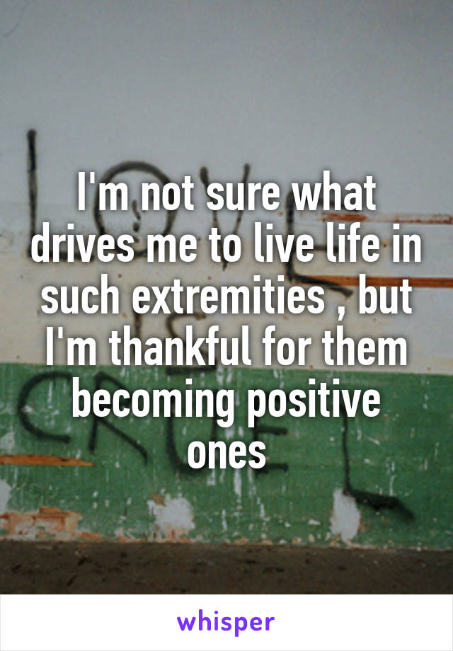 I'm not sure what drives me to live life in such extremities , but I'm thankful for them becoming positive ones